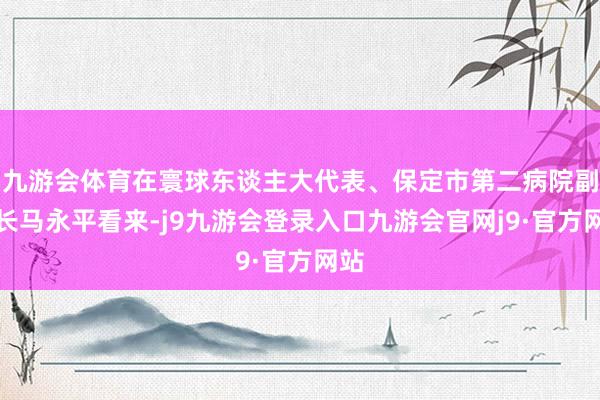 九游会体育在寰球东谈主大代表、保定市第二病院副院长马永平看来-j9九游会登录入口九游会官网j9·官方网站