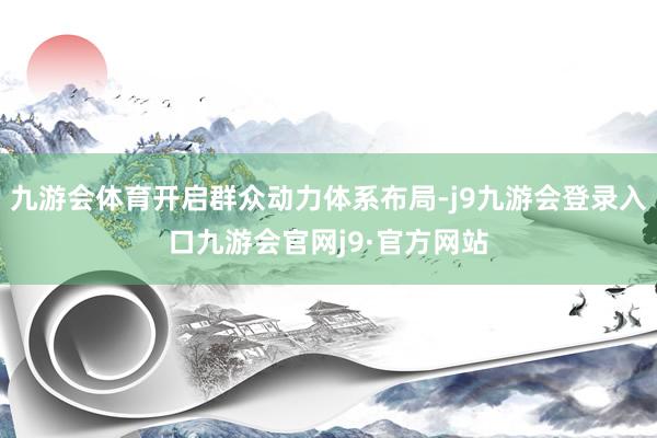 九游会体育开启群众动力体系布局-j9九游会登录入口九游会官网j9·官方网站
