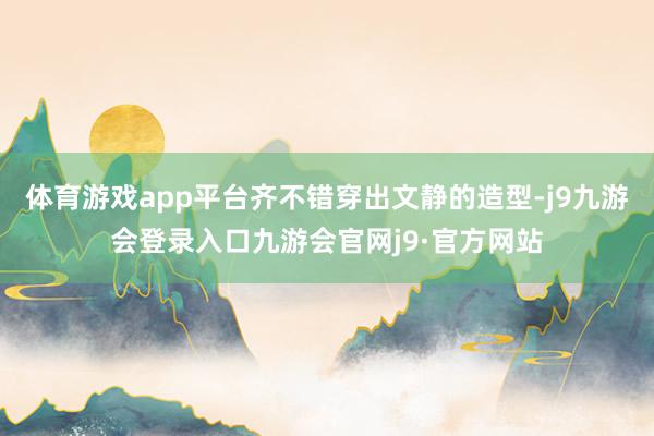 体育游戏app平台齐不错穿出文静的造型-j9九游会登录入口九游会官网j9·官方网站