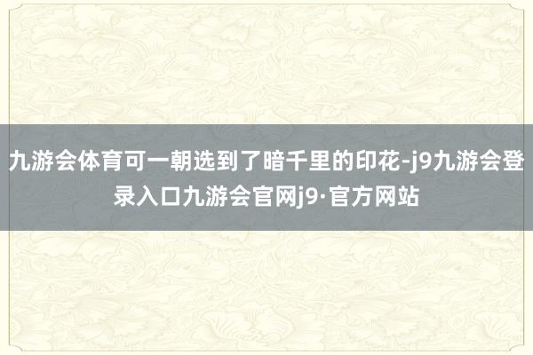 九游会体育可一朝选到了暗千里的印花-j9九游会登录入口九游会官网j9·官方网站