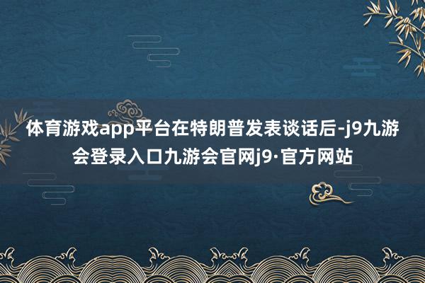 体育游戏app平台　　在特朗普发表谈话后-j9九游会登录入口九游会官网j9·官方网站