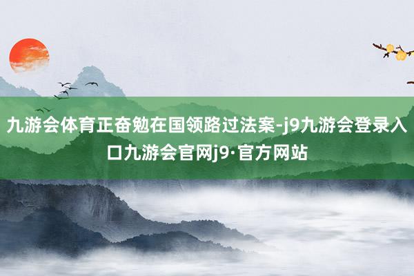 九游会体育正奋勉在国领路过法案-j9九游会登录入口九游会官网j9·官方网站