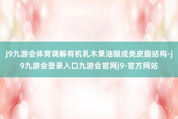 J9九游会体育调解有机乳木果油酿成类皮脂结构-j9九游会登录入口九游会官网j9·官方网站