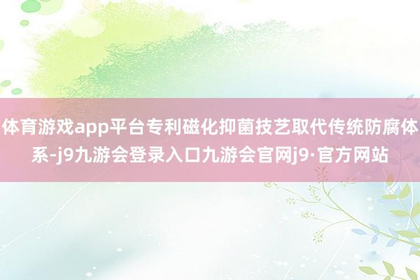体育游戏app平台专利磁化抑菌技艺取代传统防腐体系-j9九游会登录入口九游会官网j9·官方网站