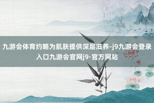 九游会体育约略为肌肤提供深层滋养-j9九游会登录入口九游会官网j9·官方网站