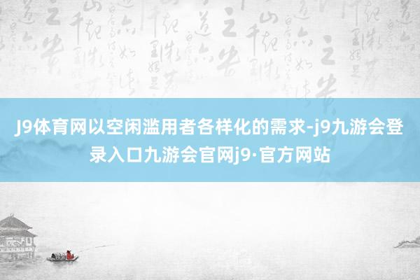 J9体育网以空闲滥用者各样化的需求-j9九游会登录入口九游会官网j9·官方网站