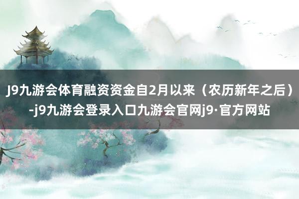 J9九游会体育融资资金自2月以来（农历新年之后）-j9九游会登录入口九游会官网j9·官方网站