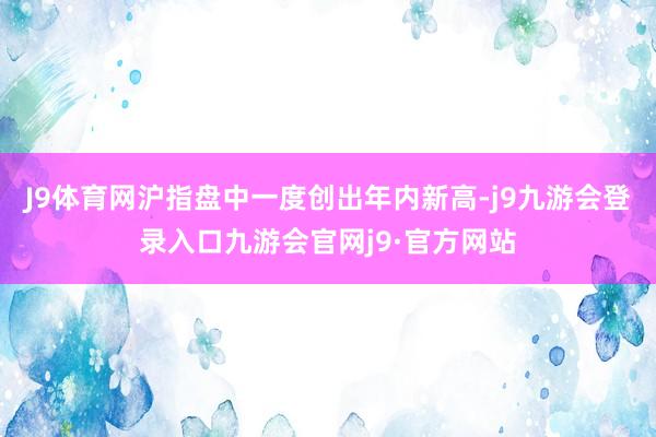 J9体育网沪指盘中一度创出年内新高-j9九游会登录入口九游会官网j9·官方网站