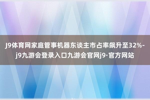 J9体育网家庭管事机器东谈主市占率飙升至32%-j9九游会登录入口九游会官网j9·官方网站