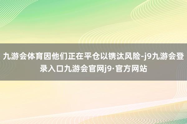 九游会体育因他们正在平仓以镌汰风险-j9九游会登录入口九游会官网j9·官方网站