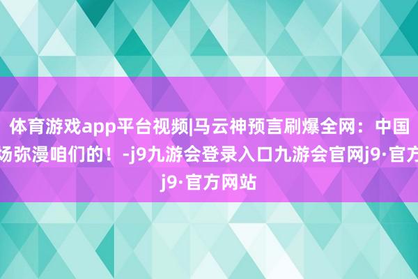 体育游戏app平台视频|马云神预言刷爆全网：中国的商场弥漫咱们的！-j9九游会登录入口九游会官网j9·官方网站