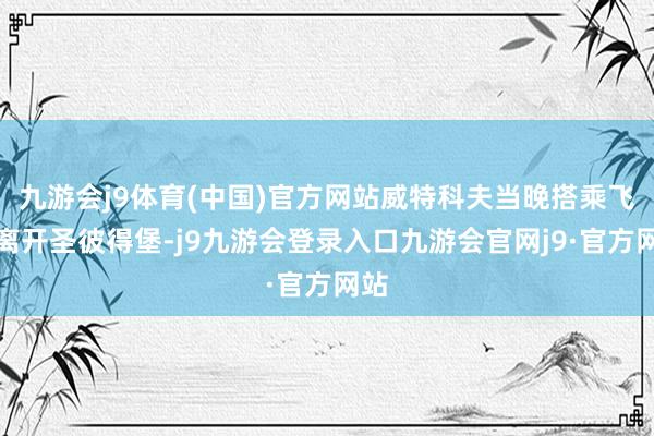 九游会j9体育(中国)官方网站威特科夫当晚搭乘飞机离开圣彼得堡-j9九游会登录入口九游会官网j9·官方网站