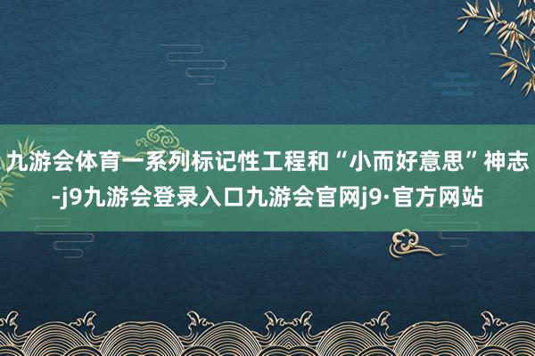九游会体育一系列标记性工程和“小而好意思”神志-j9九游会登录入口九游会官网j9·官方网站