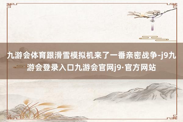 九游会体育跟滑雪模拟机来了一番亲密战争-j9九游会登录入口九游会官网j9·官方网站