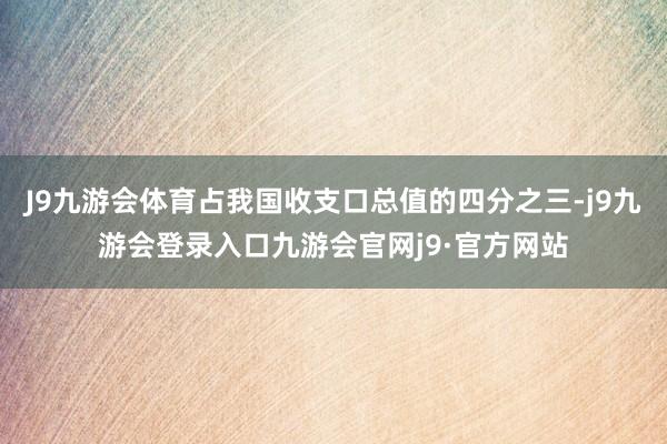 J9九游会体育占我国收支口总值的四分之三-j9九游会登录入口九游会官网j9·官方网站