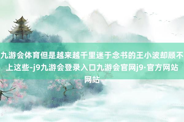 九游会体育但是越来越千里迷于念书的王小波却顾不上这些-j9九游会登录入口九游会官网j9·官方网站