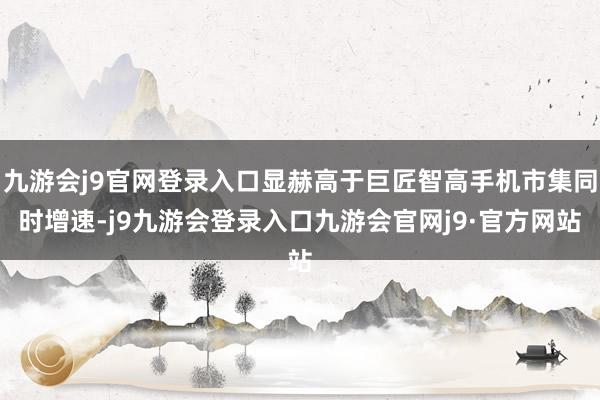 九游会j9官网登录入口显赫高于巨匠智高手机市集同时增速-j9九游会登录入口九游会官网j9·官方网站