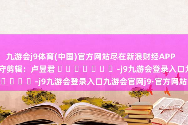九游会j9体育(中国)官方网站尽在新浪财经APP            						职守剪辑：卢昱君 							-j9九游会登录入口九游会官网j9·官方网站