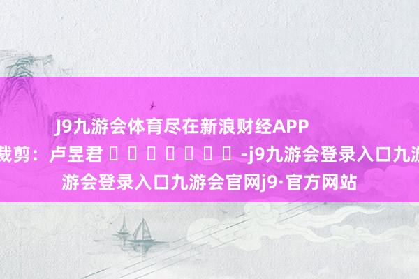 J9九游会体育尽在新浪财经APP            						职守裁剪：卢昱君 							-j9九游会登录入口九游会官网j9·官方网站