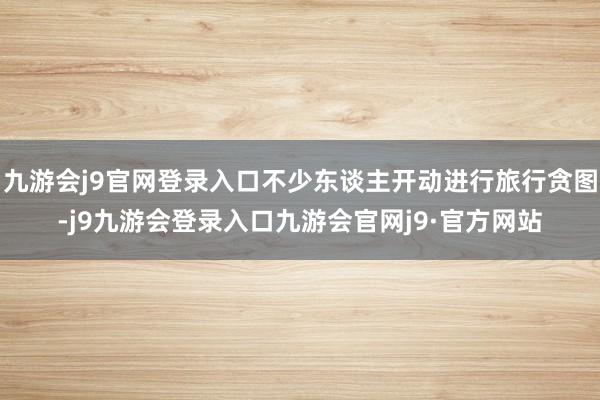 九游会j9官网登录入口不少东谈主开动进行旅行贪图-j9九游会登录入口九游会官网j9·官方网站
