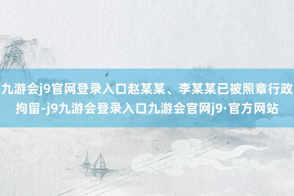 九游会j9官网登录入口赵某某、李某某已被照章行政拘留-j9九游会登录入口九游会官网j9·官方网站