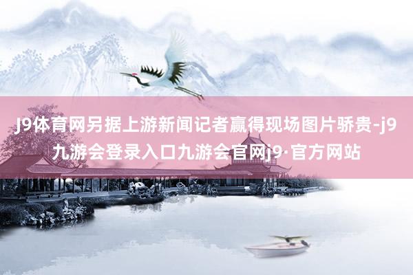 J9体育网另据上游新闻记者赢得现场图片骄贵-j9九游会登录入口九游会官网j9·官方网站
