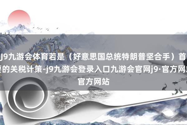 J9九游会体育若是（好意思国总统特朗普坚合手）首要的关税计策-j9九游会登录入口九游会官网j9·官方网站