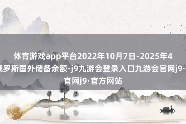 体育游戏app平台2022年10月7日-2025年4月18日俄罗斯国外储备余额-j9九游会登录入口九游会官网j9·官方网站