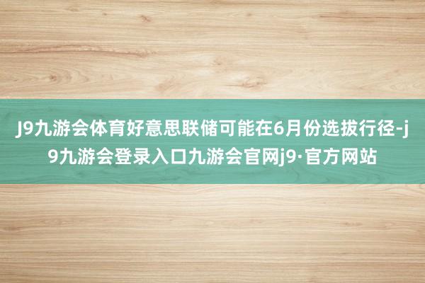 J9九游会体育好意思联储可能在6月份选拔行径-j9九游会登录入口九游会官网j9·官方网站