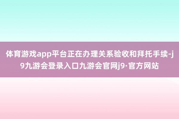 体育游戏app平台正在办理关系验收和拜托手续-j9九游会登录入口九游会官网j9·官方网站