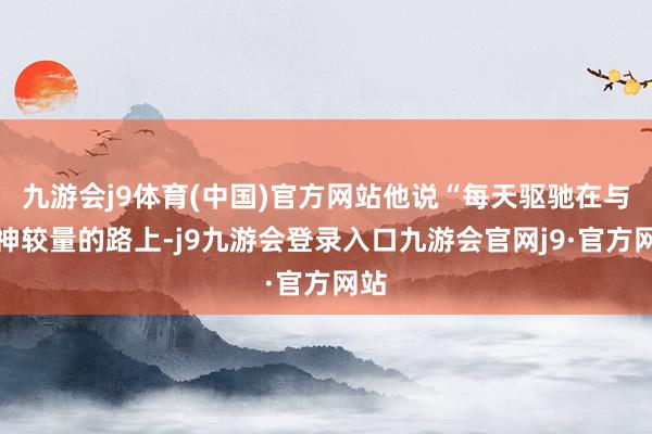 九游会j9体育(中国)官方网站他说“每天驱驰在与死神较量的路上-j9九游会登录入口九游会官网j9·官方网站
