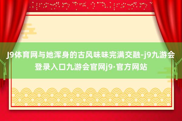 J9体育网与她浑身的古风味味完满交融-j9九游会登录入口九游会官网j9·官方网站