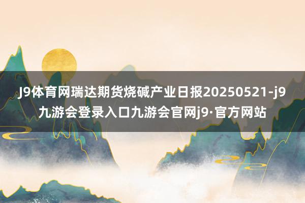J9体育网瑞达期货烧碱产业日报20250521-j9九游会登录入口九游会官网j9·官方网站