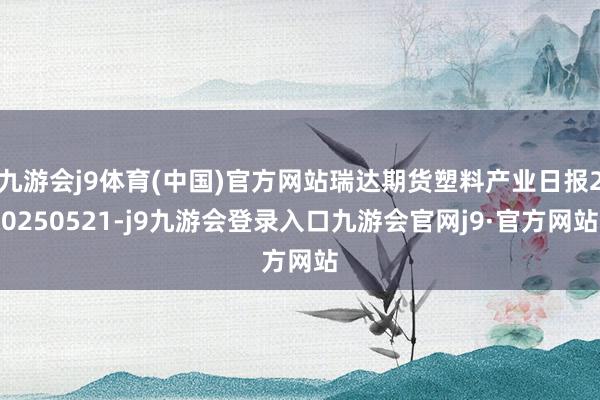九游会j9体育(中国)官方网站瑞达期货塑料产业日报20250521-j9九游会登录入口九游会官网j9·官方网站