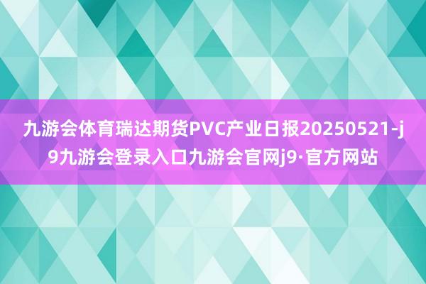 九游会体育瑞达期货PVC产业日报20250521-j9九游会登录入口九游会官网j9·官方网站