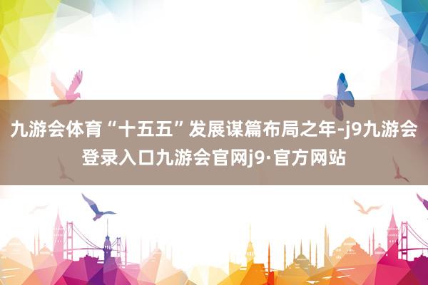 九游会体育“十五五”发展谋篇布局之年-j9九游会登录入口九游会官网j9·官方网站