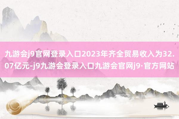 九游会j9官网登录入口2023年齐全贸易收入为32.07亿元-j9九游会登录入口九游会官网j9·官方网站