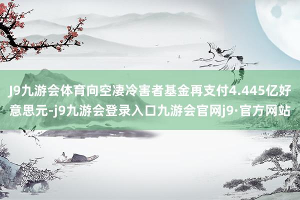 J9九游会体育向空凄冷害者基金再支付4.445亿好意思元-j9九游会登录入口九游会官网j9·官方网站