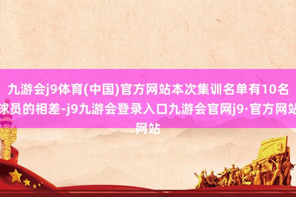 九游会j9体育(中国)官方网站本次集训名单有10名球员的相差-j9九游会登录入口九游会官网j9·官方网站