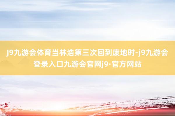 J9九游会体育当林浩第三次回到废地时-j9九游会登录入口九游会官网j9·官方网站