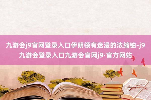 九游会j9官网登录入口伊朗领有迷漫的浓缩铀-j9九游会登录入口九游会官网j9·官方网站